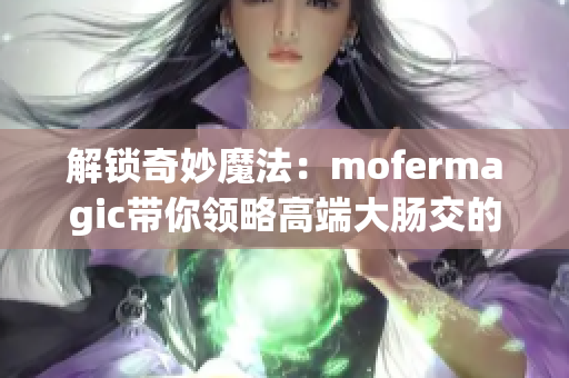 解锁奇妙魔法：mofermagic带你领略高端大肠交的神奇魅力