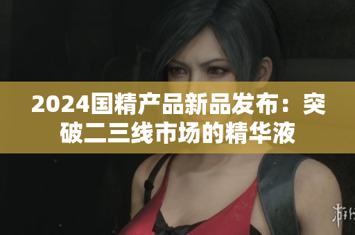 2024国精产品新品发布：突破二三线市场的精华液