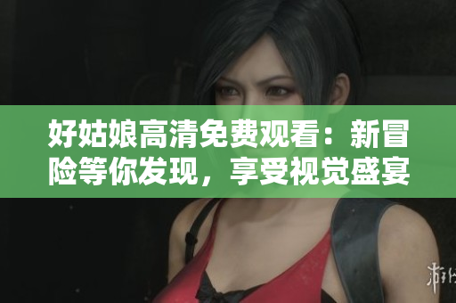 好姑娘高清免费观看：新冒险等你发现，享受视觉盛宴