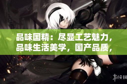 品味国精：尽显工艺魅力，品味生活美学，国产品质，线上轻松购买