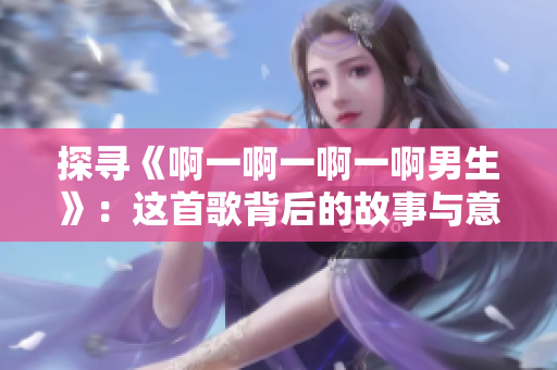 探寻《啊一啊一啊一啊男生》：这首歌背后的故事与意义