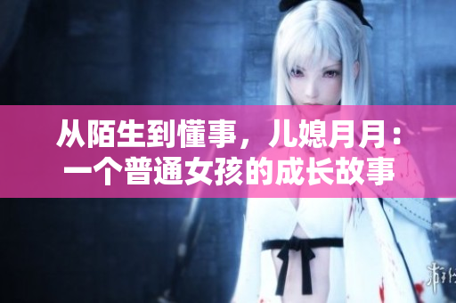 从陌生到懂事，儿媳月月：一个普通女孩的成长故事