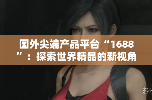 国外尖端产品平台“1688”：探索世界精品的新视角