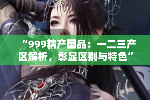 “999精产国品：一二三产区解析，彰显区别与特色”
