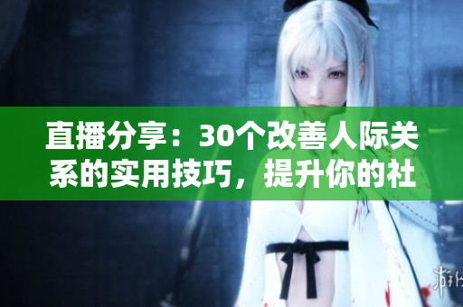 直播分享：30个改善人际关系的实用技巧，提升你的社交魅力