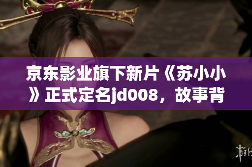 京东影业旗下新片《苏小小》正式定名jd008，故事背景曝光！