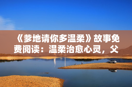 《爹地请你多温柔》故事免费阅读：温柔治愈心灵，父爱如春风温柔细雨，撩动人心。