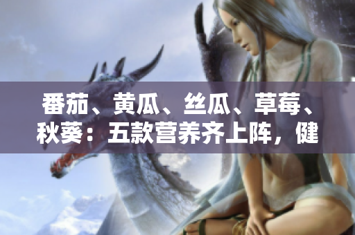 番茄、黄瓜、丝瓜、草莓、秋葵：五款营养齐上阵，健康生活新选择！