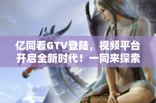 亿同看GTV登陆，视频平台开启全新时代！一同来探索吧