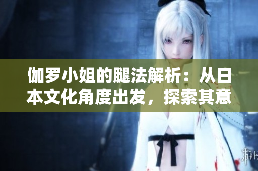 伽罗小姐的腿法解析：从日本文化角度出发，探索其意涵