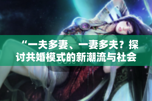 “一夫多妻、一妻多夫？探讨共婚模式的新潮流与社会影响”