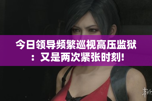 今日领导频繁巡视高压监狱：又是两次紧张时刻!