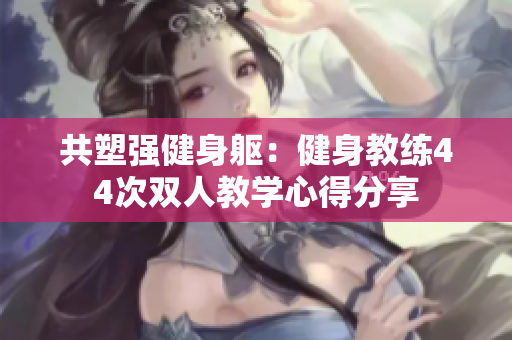 共塑强健身躯：健身教练44次双人教学心得分享