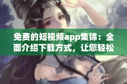 免费的短视频app集锦：全面介绍下载方式，让您轻松观看精彩内容