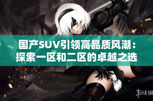 国产SUV引领高品质风潮：探索一区和二区的卓越之选
