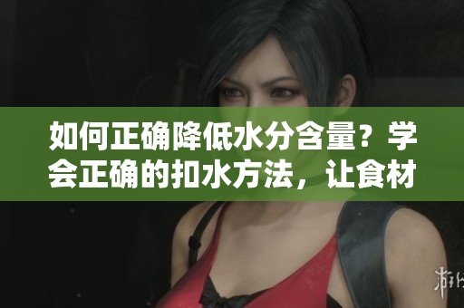 如何正确降低水分含量？学会正确的扣水方法，让食材更美味！