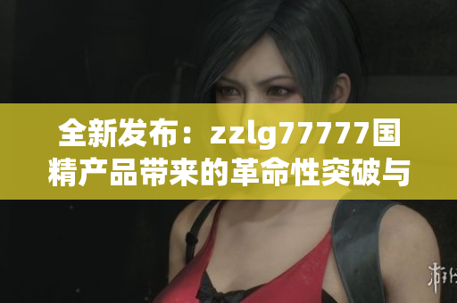 全新发布：zzlg77777国精产品带来的革命性突破与创新