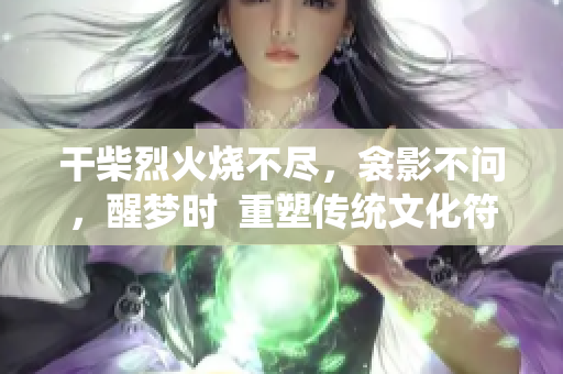 干柴烈火烧不尽，衾影不问，醒梦时  重塑传统文化符号化表现方式 
