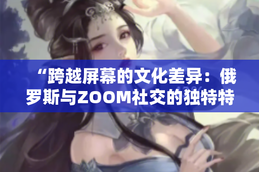 “跨越屏幕的文化差异：俄罗斯与ZOOM社交的独特特点探究”