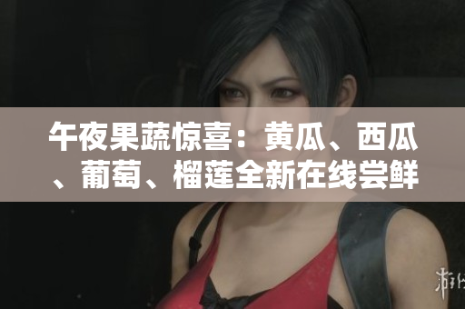 午夜果蔬惊喜：黄瓜、西瓜、葡萄、榴莲全新在线尝鲜