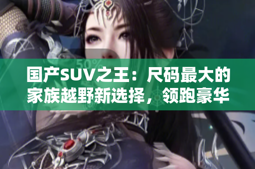 国产SUV之王：尺码最大的家族越野新选择，领跑豪华座驾测评