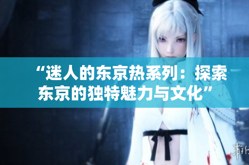 “迷人的东京热系列：探索东京的独特魅力与文化”