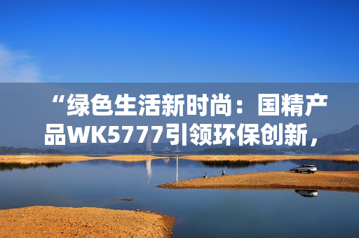 “绿色生活新时尚：国精产品WK5777引领环保创新，助力可持续发展！”