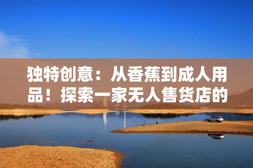 独特创意：从香蕉到成人用品！探索一家无人售货店的惊人转变