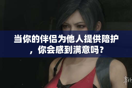 当你的伴侣为他人提供陪护，你会感到满意吗？
