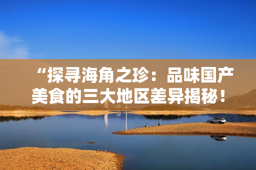 “探寻海角之珍：品味国产美食的三大地区差异揭秘！”