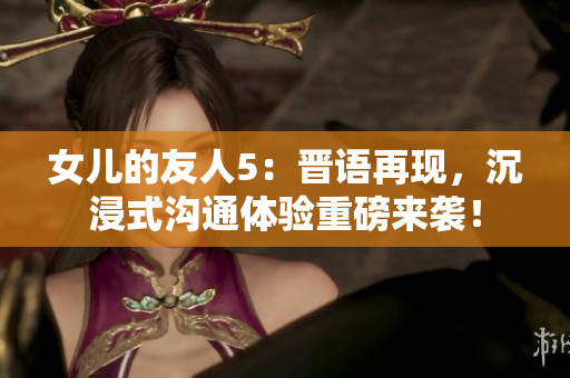 女儿的友人5：晋语再现，沉浸式沟通体验重磅来袭！