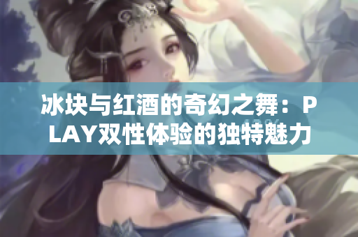 冰块与红酒的奇幻之舞：PLAY双性体验的独特魅力