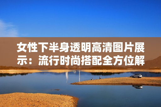 女性下半身透明高清图片展示：流行时尚搭配全方位解析