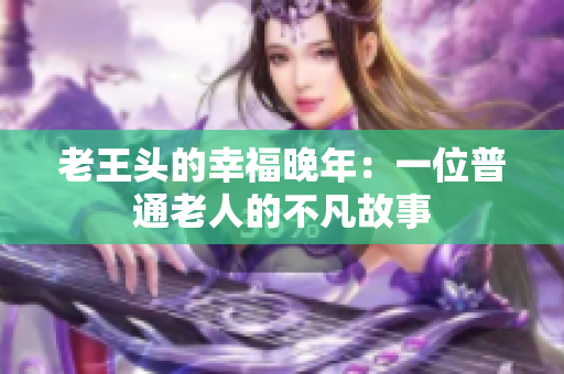 老王头的幸福晚年：一位普通老人的不凡故事