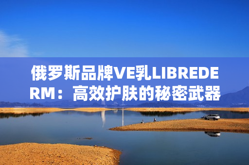 俄罗斯品牌VE乳LIBREDERM：高效护肤的秘密武器