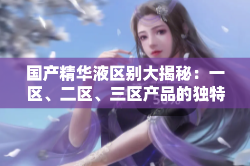 国产精华液区别大揭秘：一区、二区、三区产品的独特特性和功效解析