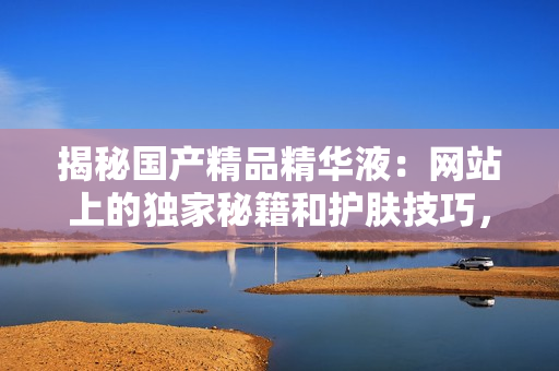 揭秘国产精品精华液：网站上的独家秘籍和护肤技巧，让您肌肤焕发青春光彩！