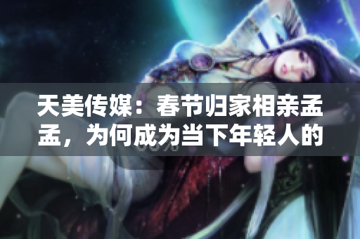 天美传媒：春节归家相亲孟孟，为何成为当下年轻人的热门选择？
