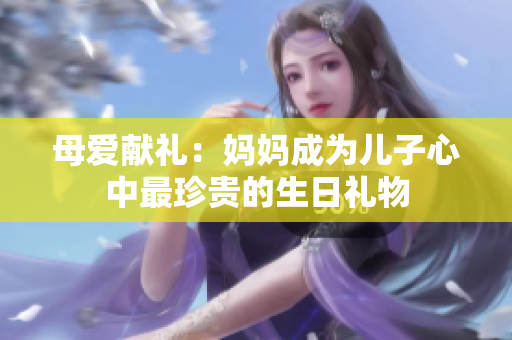 母爱献礼：妈妈成为儿子心中最珍贵的生日礼物