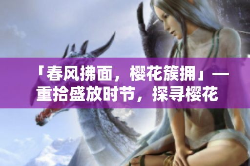 「春风拂面，樱花簇拥」— 重拾盛放时节，探寻樱花魅力