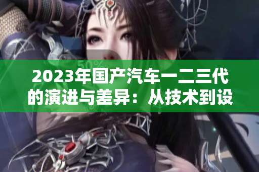 2023年国产汽车一二三代的演进与差异：从技术到设计的全面解析