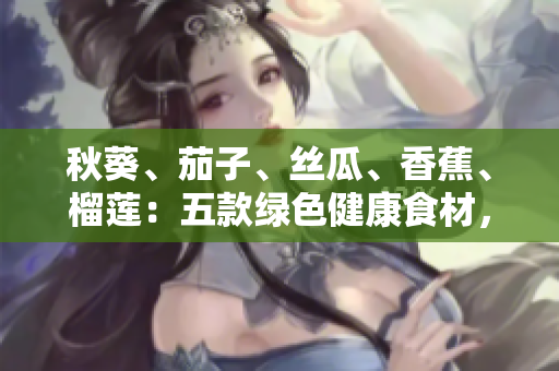 秋葵、茄子、丝瓜、香蕉、榴莲：五款绿色健康食材，营养丰富滋味美妙！