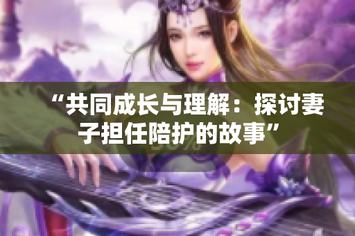 “共同成长与理解：探讨妻子担任陪护的故事”