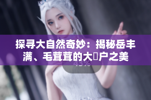 探寻大自然奇妙：揭秘岳丰满、毛茸茸的大隂户之美