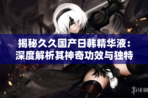 揭秘久久国产日韩精华液：深度解析其神奇功效与独特魅力