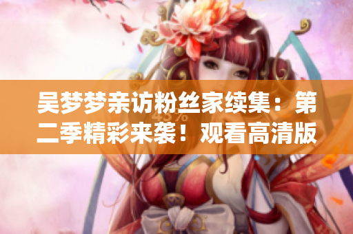 吴梦梦亲访粉丝家续集：第二季精彩来袭！观看高清版1080p，尽在新华网