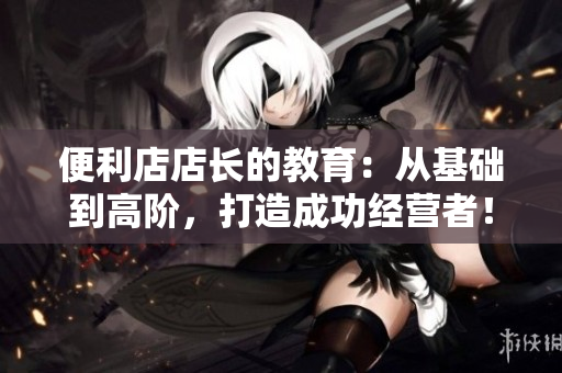便利店店长的教育：从基础到高阶，打造成功经营者！