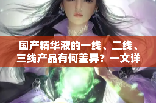 国产精华液的一线、二线、三线产品有何差异？一文详解主要区别