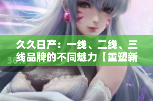 久久日产：一线、二线、三线品牌的不同魅力【重塑新形象】