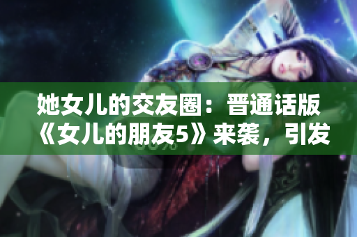 她女儿的交友圈：晋通话版《女儿的朋友5》来袭，引发关注与热议